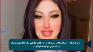 أرباح ضخمة.. التحقيقات تستهدف نورهان حفظي بعد القبض عليها وتفاصيل مبالغ التيكتوك